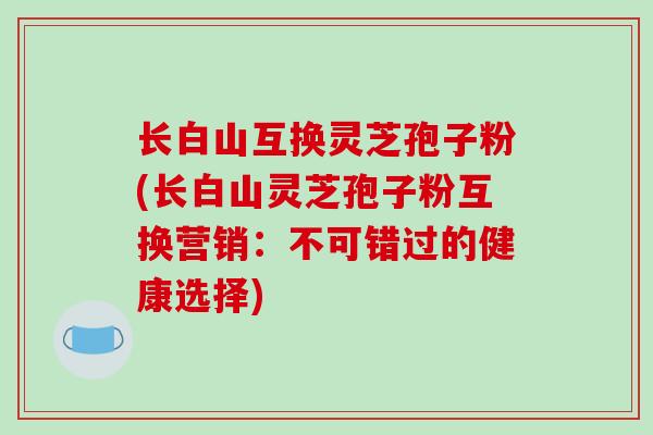 长白山互换灵芝孢子粉(长白山灵芝孢子粉互换营销:不可错过的健康选择)-第1张图片-破壁灵芝孢子粉研究指南 长白山互换灵芝孢子粉(长白山灵芝孢子粉互换营销:不可错过的健康选择)-第1张图片-破壁灵芝孢子粉研究指南