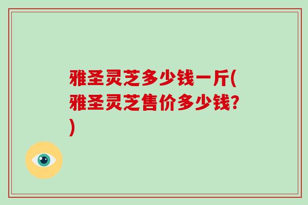 雅圣灵芝多少钱一斤(雅圣灵芝售价多少钱?)-第1张图片-破壁灵芝孢子粉研究指南 雅圣灵芝多少钱一斤(雅圣灵芝售价多少钱?)-第1张图片-破壁灵芝孢子粉研究指南
