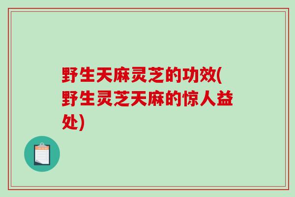 野生天麻灵芝的功效(野生灵芝天麻的惊人益处)-第1张图片-破壁灵芝孢子粉研究指南
