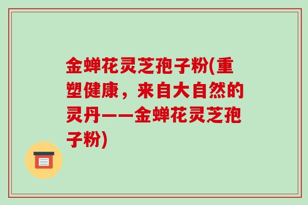 金蝉花灵芝孢子粉(重塑健康,来自大自然的灵丹——金蝉花灵芝孢子粉)-第1张图片-破壁灵芝孢子粉研究指南 金蝉花灵芝孢子粉(重塑健康,来自大自然的灵丹——金蝉花灵芝孢子粉)-第1张图片-破壁灵芝孢子粉研究指南