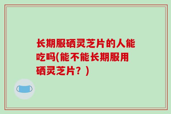 长期服硒灵芝片的人能吃吗(能不能长期服用硒灵芝片?)-第1张图片-破壁灵芝孢子粉研究指南 长期服硒灵芝片的人能吃吗(能不能长期服用硒灵芝片?)-第1张图片-破壁灵芝孢子粉研究指南