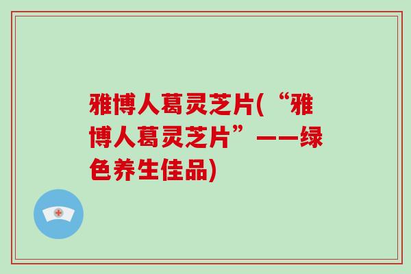 雅博人葛灵芝片(“雅博人葛灵芝片”——绿色养生佳品)-第1张图片-破壁灵芝孢子粉研究指南 雅博人葛灵芝片(“雅博人葛灵芝片”——绿色养生佳品)-第1张图片-破壁灵芝孢子粉研究指南