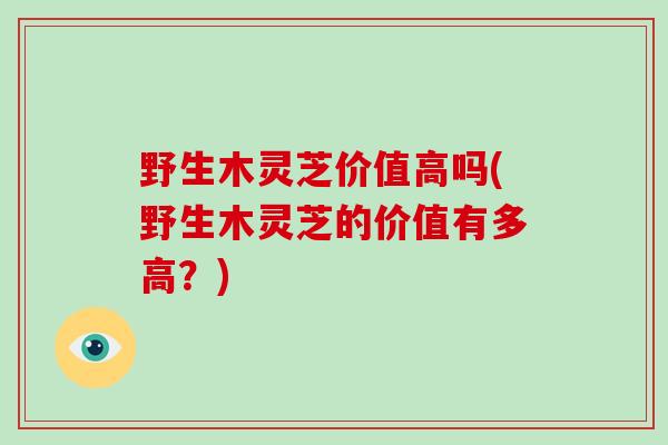 野生木灵芝价值高吗(野生木灵芝的价值有多高？)-第1张图片-破壁灵芝孢子粉研究指南