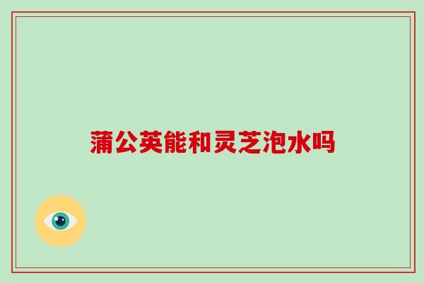 蒲公英能和灵芝泡水吗-第1张图片-破壁灵芝孢子粉研究指南 蒲公英能和灵芝泡水吗-第1张图片-破壁灵芝孢子粉研究指南