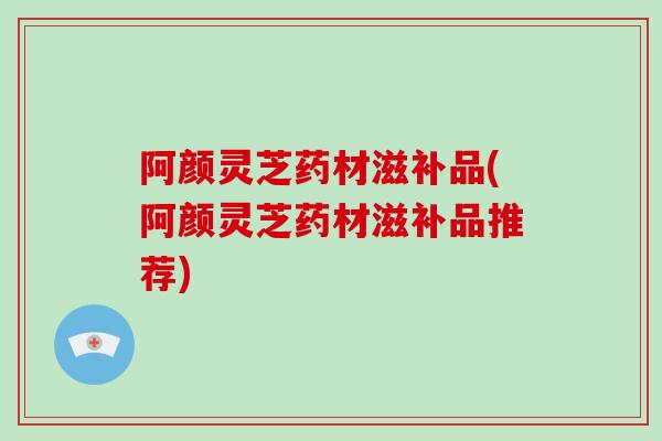 阿颜灵芝药材滋补品(阿颜灵芝药材滋补品推荐)-第1张图片-破壁灵芝孢子粉研究指南 阿颜灵芝药材滋补品(阿颜灵芝药材滋补品推荐)-第1张图片-破壁灵芝孢子粉研究指南