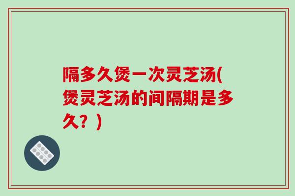 隔多久煲一次灵芝汤(煲灵芝汤的间隔期是多久？)-第1张图片-破壁灵芝孢子粉研究指南
