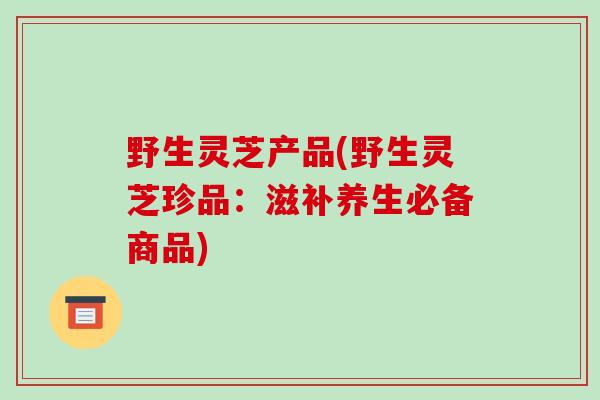 野生灵芝产品(野生灵芝珍品:滋补养生必备商品)-第1张图片-破壁灵芝孢子粉研究指南 野生灵芝产品(野生灵芝珍品:滋补养生必备商品)-第1张图片-破壁灵芝孢子粉研究指南