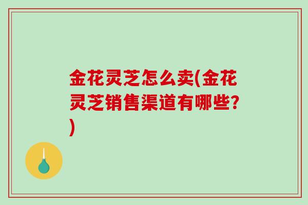 金花灵芝怎么卖(金花灵芝销售渠道有哪些？)-第1张图片-破壁灵芝孢子粉研究指南
