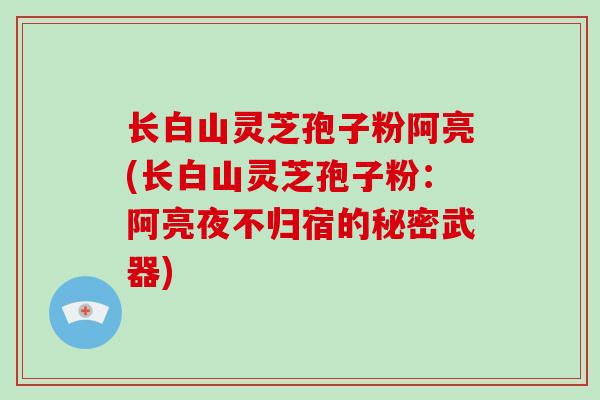 长白山灵芝孢子粉阿亮(长白山灵芝孢子粉:阿亮夜不归宿的秘密武器)-第1张图片-破壁灵芝孢子粉研究指南 长白山灵芝孢子粉阿亮(长白山灵芝孢子粉:阿亮夜不归宿的秘密武器)-第1张图片-破壁灵芝孢子粉研究指南