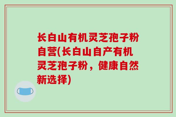 长白山有机灵芝孢子粉自营(长白山自产有机灵芝孢子粉,健康自然新选择)-第1张图片-破壁灵芝孢子粉研究指南 长白山有机灵芝孢子粉自营(长白山自产有机灵芝孢子粉,健康自然新选择)-第1张图片-破壁灵芝孢子粉研究指南