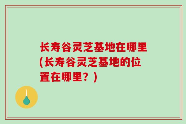 长寿谷灵芝基地在哪里(长寿谷灵芝基地的位置在哪里？)-第1张图片-破壁灵芝孢子粉研究指南
