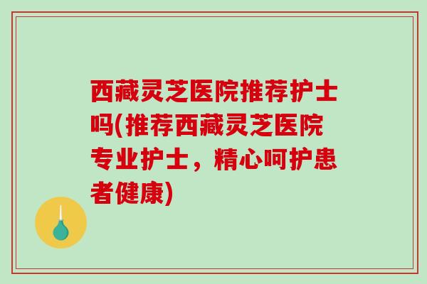 西藏灵芝医院推荐护士吗(推荐西藏灵芝医院专业护士，精心呵护患者健康)-第1张图片-破壁灵芝孢子粉研究指南