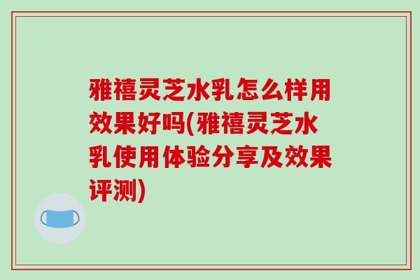 雅禧灵芝水乳怎么样用效果好吗(雅禧灵芝水乳使用体验分享及效果评测)-第1张图片-破壁灵芝孢子粉研究指南