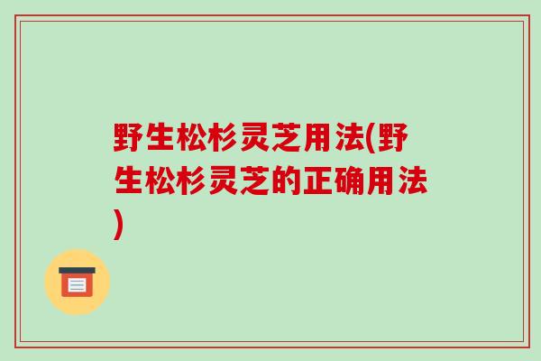 野生松杉灵芝用法(野生松杉灵芝的正确用法)-第1张图片-破壁灵芝孢子粉研究指南