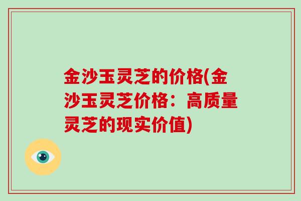 金沙玉灵芝的价格(金沙玉灵芝价格:高质量灵芝的现实价值)-第1张图片-破壁灵芝孢子粉研究指南 金沙玉灵芝的价格(金沙玉灵芝价格:高质量灵芝的现实价值)-第1张图片-破壁灵芝孢子粉研究指南