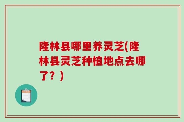 隆林县哪里养灵芝(隆林县灵芝种植地点去哪了?)-第1张图片-破壁灵芝孢子粉研究指南 隆林县哪里养灵芝(隆林县灵芝种植地点去哪了?)-第1张图片-破壁灵芝孢子粉研究指南