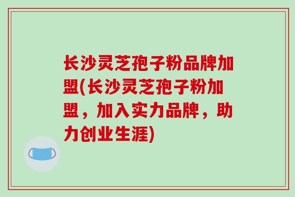 长沙灵芝孢子粉品牌加盟(长沙灵芝孢子粉加盟,加入实力品牌,助力创业生涯)-第1张图片-破壁灵芝孢子粉研究指南 长沙灵芝孢子粉品牌加盟(长沙灵芝孢子粉加盟,加入实力品牌,助力创业生涯)-第1张图片-破壁灵芝孢子粉研究指南