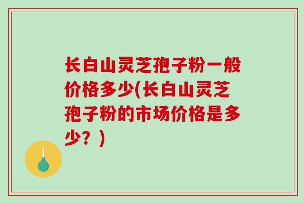长白山灵芝孢子粉一般价格多少(长白山灵芝孢子粉的市场价格是多少?)-第1张图片-破壁灵芝孢子粉研究指南 长白山灵芝孢子粉一般价格多少(长白山灵芝孢子粉的市场价格是多少?)-第1张图片-破壁灵芝孢子粉研究指南