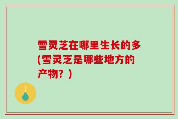 雪灵芝在哪里生长的多(雪灵芝是哪些地方的产物?)-第1张图片-破壁灵芝孢子粉研究指南 雪灵芝在哪里生长的多(雪灵芝是哪些地方的产物?)-第1张图片-破壁灵芝孢子粉研究指南