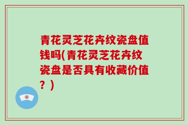 青花灵芝花卉纹瓷盘值钱吗(青花灵芝花卉纹瓷盘是否具有收藏价值?)-第1张图片-破壁灵芝孢子粉研究指南 青花灵芝花卉纹瓷盘值钱吗(青花灵芝花卉纹瓷盘是否具有收藏价值?)-第1张图片-破壁灵芝孢子粉研究指南