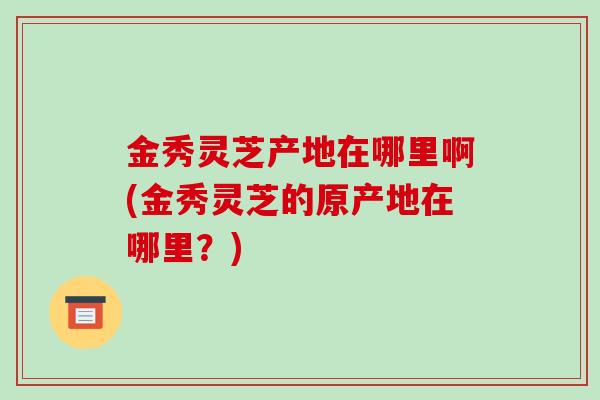 金秀灵芝产地在哪里啊(金秀灵芝的原产地在哪里?)-第1张图片-破壁灵芝孢子粉研究指南 金秀灵芝产地在哪里啊(金秀灵芝的原产地在哪里?)-第1张图片-破壁灵芝孢子粉研究指南