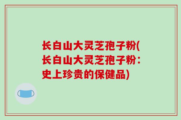 长白山大灵芝孢子粉(长白山大灵芝孢子粉：史上珍贵的保健品)-第1张图片-破壁灵芝孢子粉研究指南