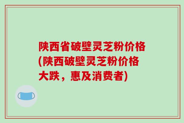 陕西省破壁灵芝粉价格(陕西破壁灵芝粉价格大跌，惠及消费者)-第1张图片-破壁灵芝孢子粉研究指南
