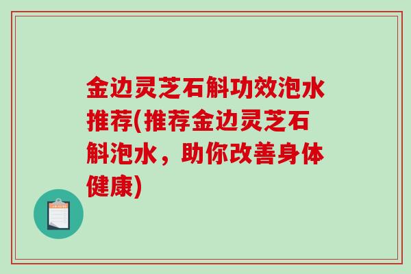 金边灵芝石斛功效泡水推荐(推荐金边灵芝石斛泡水，助你改善身体健康)-第1张图片-破壁灵芝孢子粉研究指南