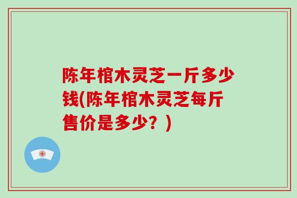 陈年棺木灵芝一斤多少钱(陈年棺木灵芝每斤售价是多少？)-第1张图片-破壁灵芝孢子粉研究指南
