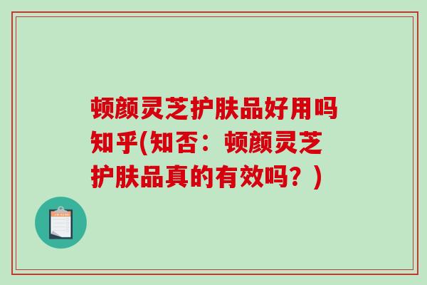 顿颜灵芝护肤品好用吗知乎(知否：顿颜灵芝护肤品真的有效吗？)-第1张图片-破壁灵芝孢子粉研究指南