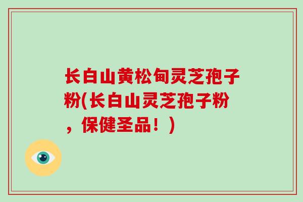 长白山黄松甸灵芝孢子粉(长白山灵芝孢子粉，保健圣品！)-第1张图片-破壁灵芝孢子粉研究指南