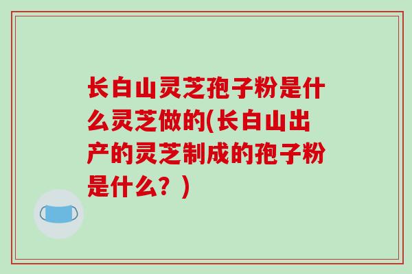 长白山灵芝孢子粉是什么灵芝做的(长白山出产的灵芝制成的孢子粉是什么?)-第1张图片-破壁灵芝孢子粉研究指南 长白山灵芝孢子粉是什么灵芝做的(长白山出产的灵芝制成的孢子粉是什么?)-第1张图片-破壁灵芝孢子粉研究指南