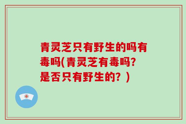 青灵芝只有野生的吗有毒吗(青灵芝有毒吗?是否只有野生的?)-第1张图片-破壁灵芝孢子粉研究指南 青灵芝只有野生的吗有毒吗(青灵芝有毒吗?是否只有野生的?)-第1张图片-破壁灵芝孢子粉研究指南