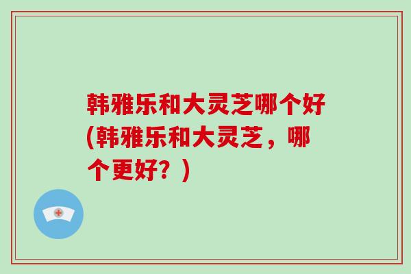 韩雅乐和大灵芝哪个好(韩雅乐和大灵芝,哪个更好?)-第1张图片-破壁灵芝孢子粉研究指南 韩雅乐和大灵芝哪个好(韩雅乐和大灵芝,哪个更好?)-第1张图片-破壁灵芝孢子粉研究指南