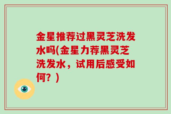 金星推荐过黑灵芝洗发水吗(金星力荐黑灵芝洗发水,试用后感受如何?)-第1张图片-破壁灵芝孢子粉研究指南 金星推荐过黑灵芝洗发水吗(金星力荐黑灵芝洗发水,试用后感受如何?)-第1张图片-破壁灵芝孢子粉研究指南