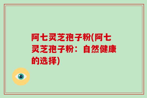 阿七灵芝孢子粉(阿七灵芝孢子粉:自然健康的选择)-第1张图片-破壁灵芝孢子粉研究指南 阿七灵芝孢子粉(阿七灵芝孢子粉:自然健康的选择)-第1张图片-破壁灵芝孢子粉研究指南