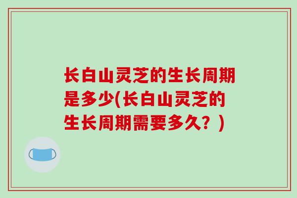 长白山灵芝的生长周期是多少(长白山灵芝的生长周期需要多久？)-第1张图片-破壁灵芝孢子粉研究指南