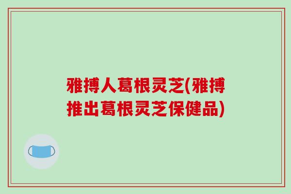 雅搏人葛根灵芝(雅搏推出葛根灵芝保健品)-第1张图片-破壁灵芝孢子粉研究指南