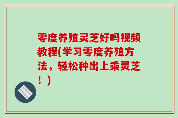 零度养殖灵芝好吗视频教程(学习零度养殖方法,轻松种出上乘灵芝!)-第1张图片-破壁灵芝孢子粉研究指南 零度养殖灵芝好吗视频教程(学习零度养殖方法,轻松种出上乘灵芝!)-第1张图片-破壁灵芝孢子粉研究指南
