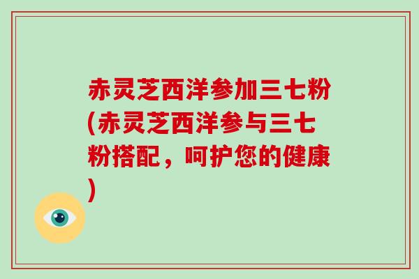 赤灵芝西洋参加三七粉(赤灵芝西洋参与三七粉搭配，呵护您的健康)-第1张图片-破壁灵芝孢子粉研究指南