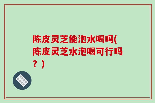 陈皮灵芝能泡水喝吗(陈皮灵芝水泡喝可行吗?)-第1张图片-破壁灵芝孢子粉研究指南 陈皮灵芝能泡水喝吗(陈皮灵芝水泡喝可行吗?)-第1张图片-破壁灵芝孢子粉研究指南