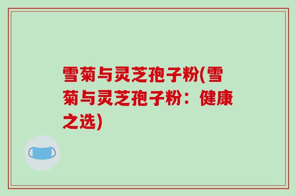 雪菊与灵芝孢子粉(雪菊与灵芝孢子粉:健康之选)-第1张图片-破壁灵芝孢子粉研究指南 雪菊与灵芝孢子粉(雪菊与灵芝孢子粉:健康之选)-第1张图片-破壁灵芝孢子粉研究指南