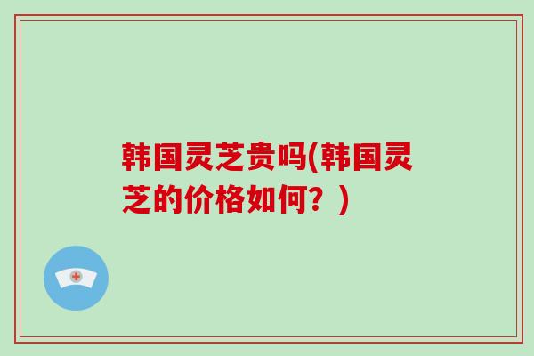 韩国灵芝贵吗(韩国灵芝的价格如何？)-第1张图片-破壁灵芝孢子粉研究指南