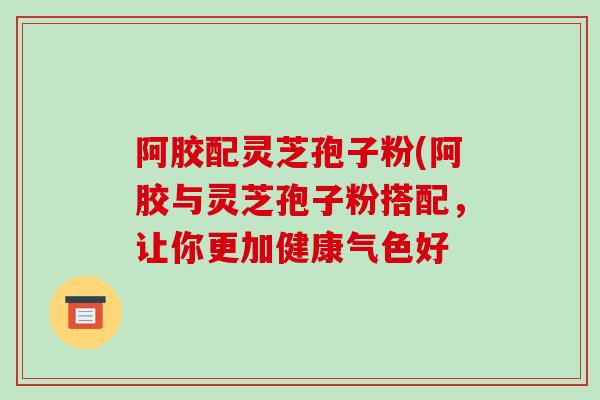 阿胶配灵芝孢子粉(阿胶与灵芝孢子粉搭配，让你更加健康气色好-第1张图片-破壁灵芝孢子粉研究指南