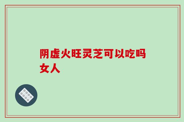 阴虚火旺灵芝可以吃吗女人-第1张图片-破壁灵芝孢子粉研究指南