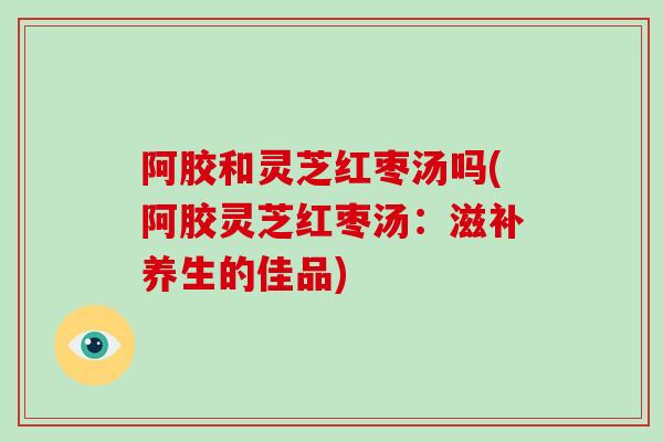 阿胶和灵芝红枣汤吗(阿胶灵芝红枣汤：滋补养生的佳品)-第1张图片-破壁灵芝孢子粉研究指南