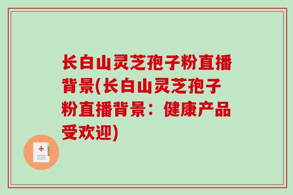 长白山灵芝孢子粉直播背景(长白山灵芝孢子粉直播背景:健康产品受欢迎)-第1张图片-破壁灵芝孢子粉研究指南 长白山灵芝孢子粉直播背景(长白山灵芝孢子粉直播背景:健康产品受欢迎)-第1张图片-破壁灵芝孢子粉研究指南
