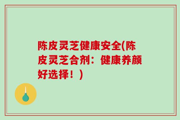 陈皮灵芝健康安全(陈皮灵芝合剂:健康养颜好选择!)-第1张图片-破壁灵芝孢子粉研究指南 陈皮灵芝健康安全(陈皮灵芝合剂:健康养颜好选择!)-第1张图片-破壁灵芝孢子粉研究指南