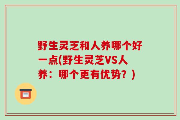 野生灵芝和人养哪个好一点(野生灵芝VS人养：哪个更有优势？)-第1张图片-破壁灵芝孢子粉研究指南