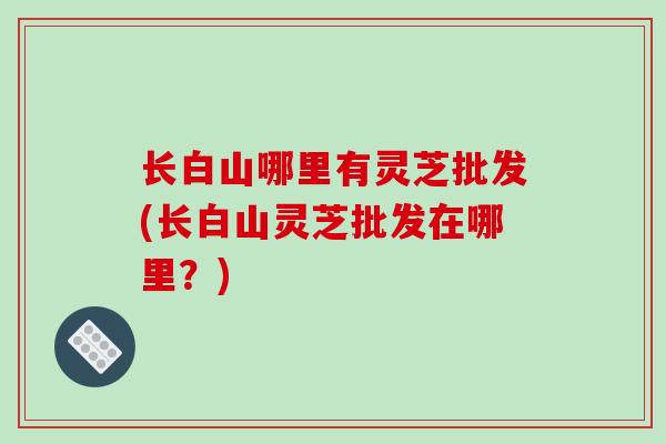 长白山哪里有灵芝批发(长白山灵芝批发在哪里?)-第1张图片-破壁灵芝孢子粉研究指南 长白山哪里有灵芝批发(长白山灵芝批发在哪里?)-第1张图片-破壁灵芝孢子粉研究指南